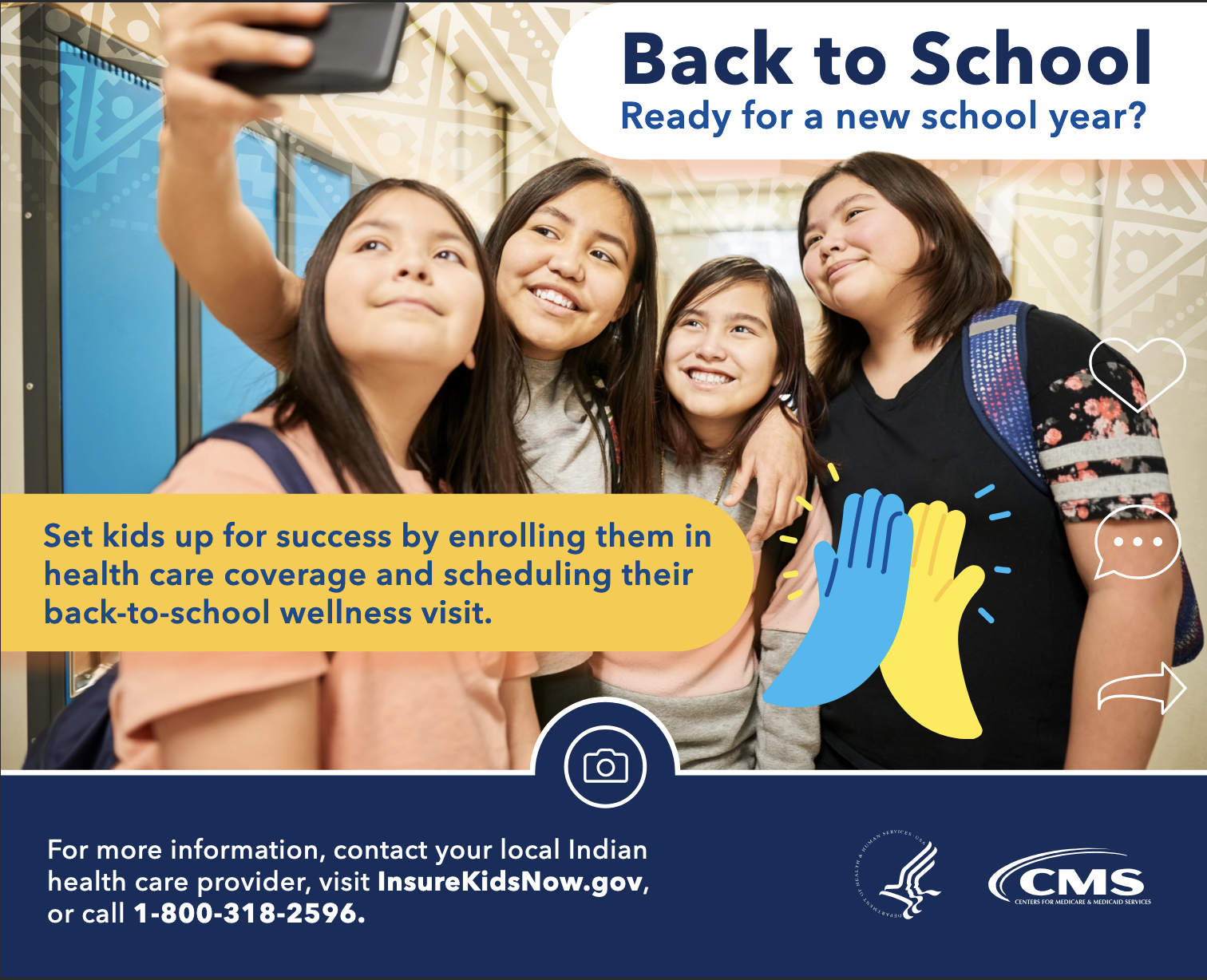 Get kids enrolled for their health care coverage and schedule their back-to-school health check. For more information, contact your Indian health care provider, visit InsureKidsNow.gov, or call 1-800-318-2596. A message from the Centers for Medicare & Medicaid Services