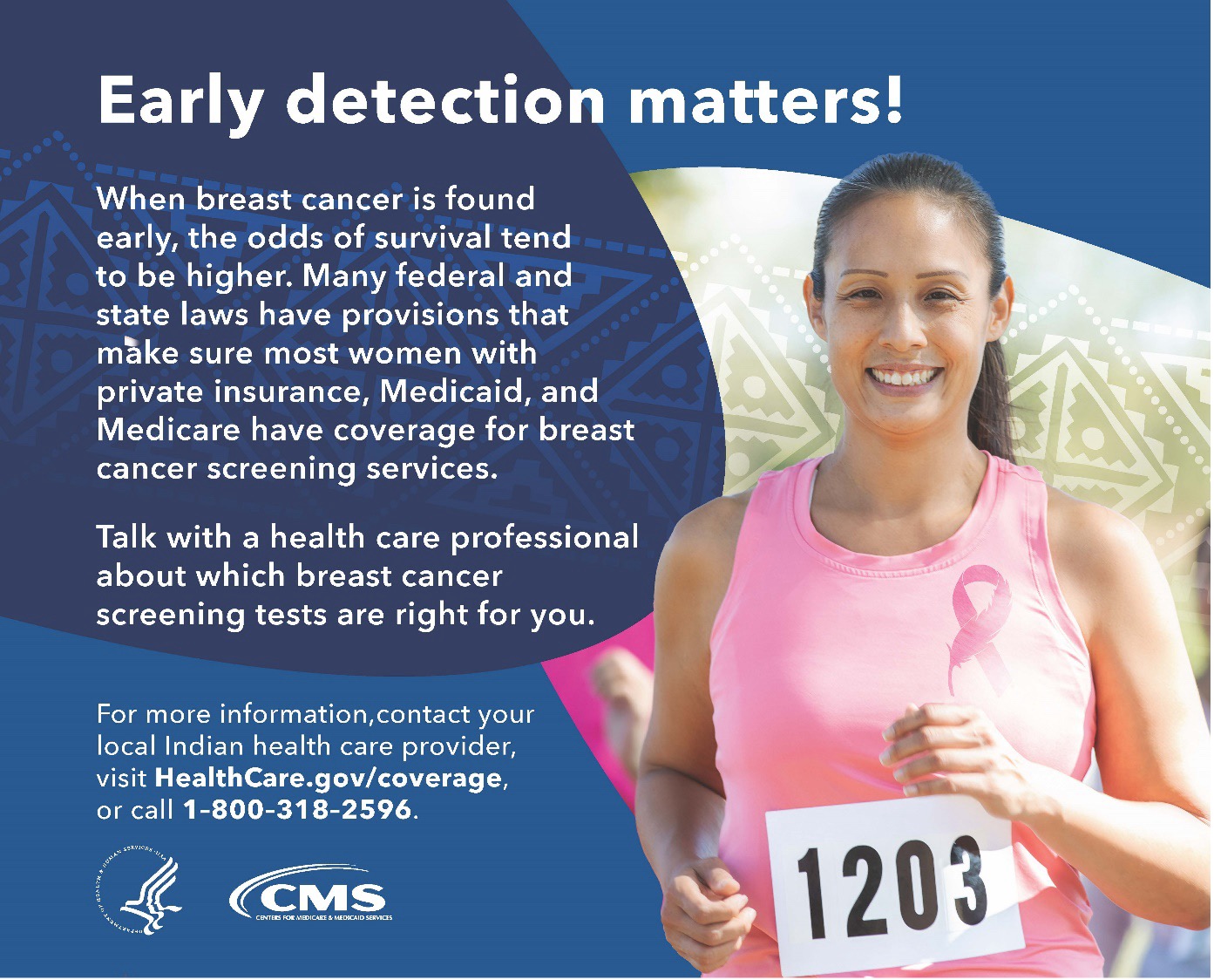 When breast cancer is found early, the odds of survival tend to be higher. Many federal and state laws have provisions that make sure most women with private insurance, Medicaid, and Medicare have coverage for breast cancer screening services. Talk with a health care professional about which breast cancer screening tests are right for you. For more information, contact your Indian health care provider, visit HealthCare.gov/coverage, or call 1-800-318-2596.