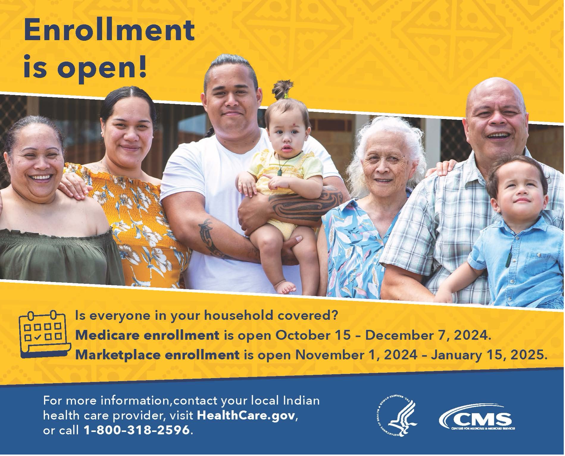 Is everyone in your household covered? Medicare enrollment is open October 15 – December 7, 2024. Marketplace enrollment is open November 4, 2024 – January 15, 2025. For more information, contact your Indian health care provider, visit HealthCare.gov, or call 1-800-318-2596.