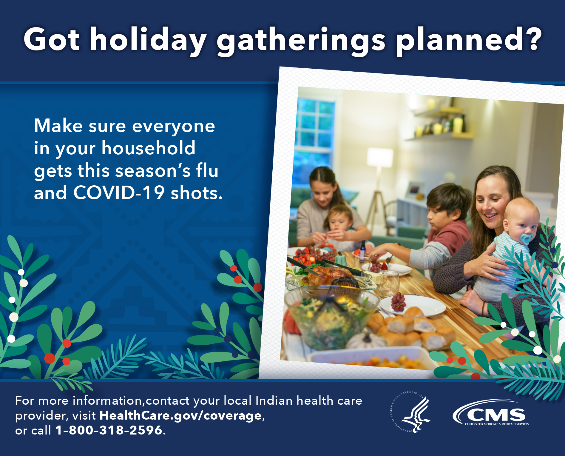 Got holiday gatherings planned? Make sure everyone in your household gets this season's flu and COVID-19 shots. For more information, contact your local Indian health care provider, visit HealthCare.gov/coverage, or call 1-800-318-2596.