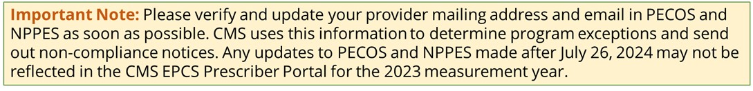 Important Note: Please verify and update your provider mailing address and email in PECOS and NPPES as soon as possible. CMS uses this information to determine program exceptions and send out non-compliance notices. Any updates to PECOS and NPPES made after July 26, 2024 may not be reflected in the CMS EPCS Prescriber Portal for the 2023 measurement year. 