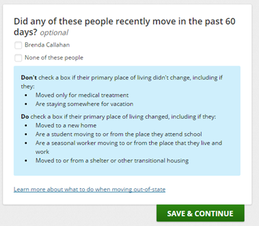 Example of clarifying application questions for consumers: Did any of these people recently move in the past 60 days? Check name or none of these people. Don't check a box is their primary place of living didn't change including if they moved only for medical treatment or are staying somewhere for vacation. Do check a box if their primary place of living changed, including if they moved to a new home, are a student moving to or from the place they attend school, are a seasonal worker moving to or from the place that they live and work, or moved to or from a shelter or other transitional housing.