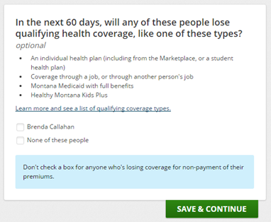 Example of a clarifying application question: In the next 60 days, will any of these people lose qualifying health coverage, like one of these types? An individual health plan (including from the Marketplace, or a student health plan), coverage through a job, or through another person's job, Montana Medicaid with full benefits, or Healthy Montana Kids Plus. Don't check a box for anyone who's losing coverage for non-payment of their premiums.
